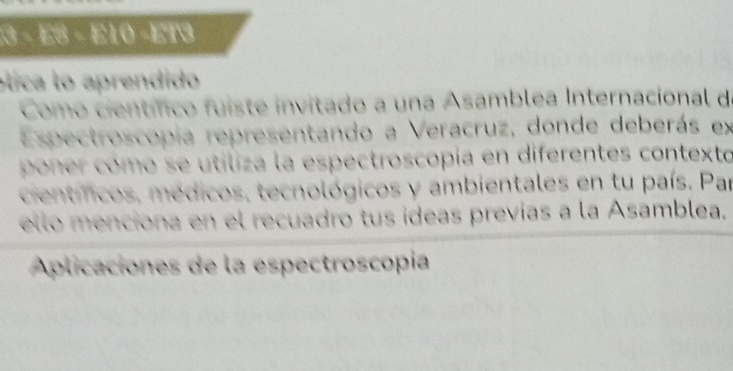 −3 − E8 − E10 −ET3 
ólica lo aprendido 
Como científico fuiste invitado a una Asamblea Internacional d 
Espectroscopia representando a Veracruz, donde deberás ex 
poner cómo se utiliza la espectroscopia en diferentes contexto 
cientíicos, médicos, tecnológicos y ambientales en tu país. Par 
ello menciona en el recuadro tus ídeas previas a la Asamblea. 
Aplicaciones de la espectroscopía