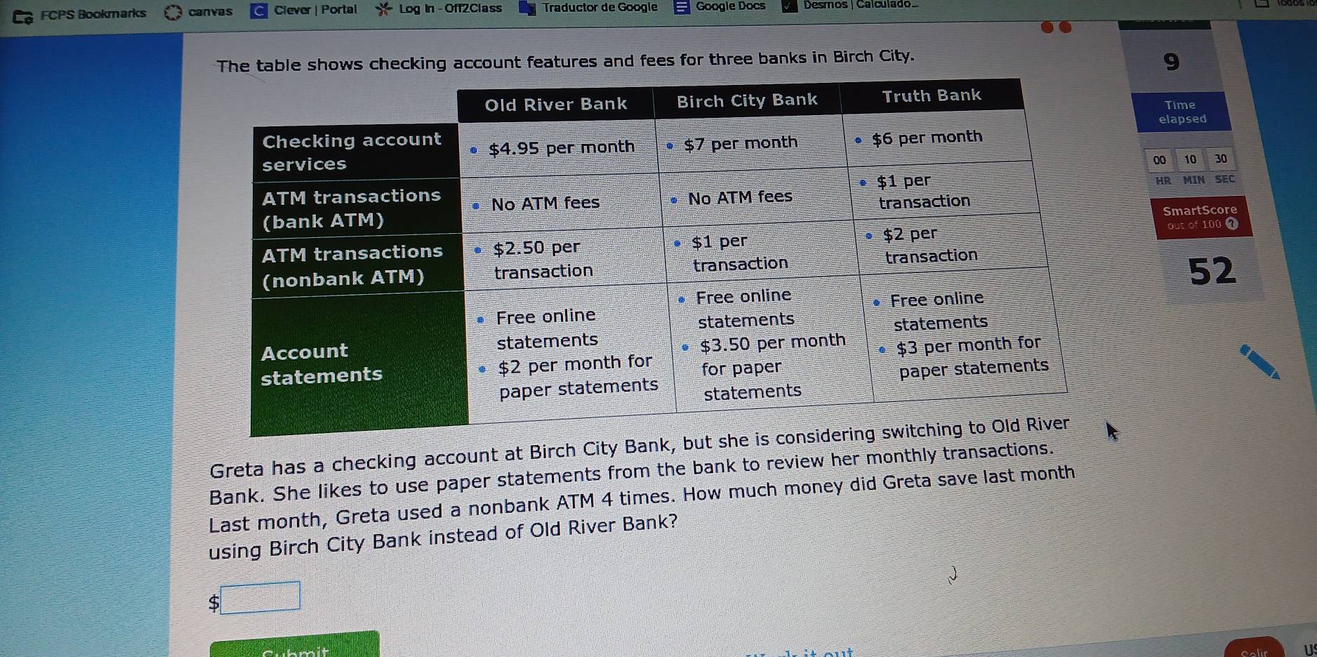 FCPS Bookmarks canvas Clever | Portal Log in - Off2Class Traductor de Google Google Docs Desmos | Calculado 
The table shows checking account features and fees for three banks in Birch City.
9
Time 
elapsed
00 10 30
HR 
MIN SEC 
SmartScore 
out of 100 1
52 
Greta has a checking account at Birch City Bank, but she i 
Bank. She likes to use paper statements from the bank to review her monthly transactions. 
Last month, Greta used a nonbank ATM 4 times. How much money did Greta save last month
using Birch City Bank instead of Old River Bank? 
1
$