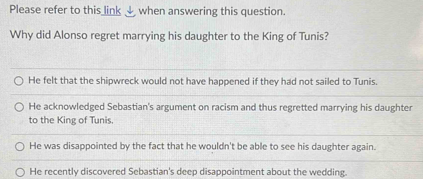 Please refer to this link √ when answering this question.
Why did Alonso regret marrying his daughter to the King of Tunis?
He felt that the shipwreck would not have happened if they had not sailed to Tunis.
He acknowledged Sebastian's argument on racism and thus regretted marrying his daughter
to the King of Tunis.
He was disappointed by the fact that he wouldn't be able to see his daughter again.
He recently discovered Sebastian's deep disappointment about the wedding.