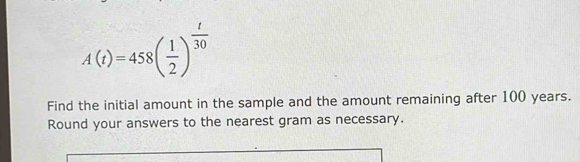 A(t)=458( 1/2 )^ t/30 
Find the initial amount in the sample and the amount remaining after 100 years. 
Round your answers to the nearest gram as necessary.