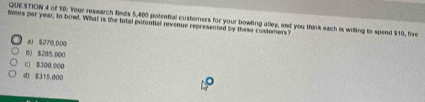 of 10: Your research finds 5,400 potential customers for your bowling alley, and you think each is willing to spend $10, five
times per year, to bowl. What is the total potential revenue represented by these customers?
a) $270,000
b) $285.000
c) $300.000
d) $315,000