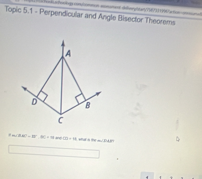 a 
ichools.schoology.com/common-assessment-delivery/stant/75673319962action=onssum 
Topic 5.1 - Perpendicular and Angle Bisector Theorems 
A 
D 
B 
C
m∠ BAC=23°, BC=18 and CD=18 , what is the m∠ DAB 2 
1 1