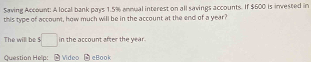 Saving Account: A local bank pays 1.5% annual interest on all savings accounts. If $600 is invested in 
this type of account, how much will be in the account at the end of a year? 
The will be $□ in the account after the year. 
Question Help: = Video eBook