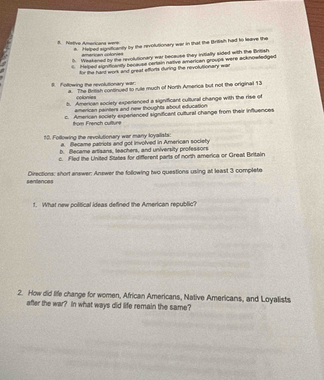 Native Americans were:
a. Helped significantly by the revolutionary war in that the British had to leave the
american colonies
b. Weakened by the revolutionary war because they initially sided with the British
c. Helped significantly because certain native american groups were acknowledged
for the hard work and great efforts during the revolutionary war
9. Following the revolutionary war:
a. The British continued to rule much of North America but not the original 13
colonies
b. American society experienced a significant cultural change with the rise of
american painters and new thoughts about education
c. American society experienced significant cultural change from their influences
from French culture
10. Following the revolutionary war many loyalists:
a. Became patriots and got involved in American society
b. Became artisans, teachers, and university professors
c. Fled the United States for different parts of north america or Great Britain
Directions: short answer: Answer the following two questions using at least 3 complete
sentences
1. What new political ideas defined the American republic?
2. How did life change for women, African Americans, Native Americans, and Loyalists
after the war? In what ways did life remain the same?