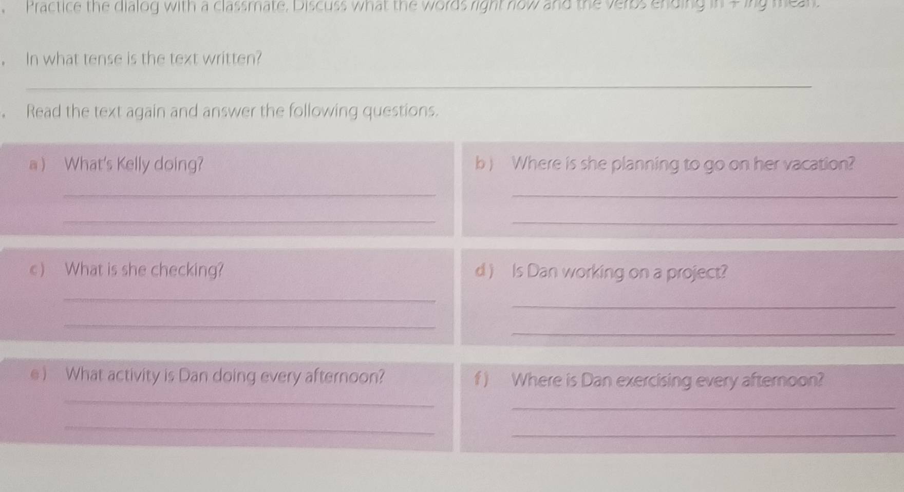 Practice the dialog with a classmate, Discuss what the words right now and the verbs ending me 
. In what tense is the text written? 
_ 
Read the text again and answer the following questions. 
a ) What's Kelly doing? b ) Where is she planning to go on her vacation? 
_ 
_ 
__ 
c) What is she checking? d) Is Dan working on a project? 
_ 
_ 
_ 
_ 
_ 
e ) What activity is Dan doing every afternoon? f ) Where is Dan exercising every afternoon? 
_ 
_ 
_