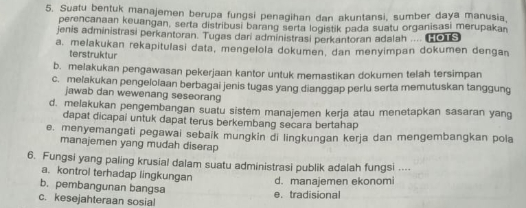 Suatu bentuk manajemen berupa fungsi penagihan dan akuntansi, sumber daya manusia,
perencanaan keuangan, serta distribusi barang serta logistik pada suatu organisasi merupakan
jenis administrasi perkantoran. Tugas dari administrasi perkantoran adalah .... (0s
a. melakukan rekapitulasi data, mengelola dokumen, dan menyimpan dokumen dengan
terstruktur
b. melakukan pengawasan pekerjaan kantor untuk memastikan dokumen telah tersimpan
c. melakukan pengelolaan berbagai jenis tugas yang dianggap perlu serta memutuskan tanggung
jawab dan wewenang seseorang
d. melakukan pengembangan suatu sistem manajemen kerja atau menetapkan sasaran yang
dapat dicapai untuk dapat terus berkembang secara bertahap
e. menyemangati pegawai sebaik mungkin di lingkungan kerja dan mengembangkan pola
manajemen yang mudah diserap
6. Fungsi yang paling krusial dalam suatu administrasi publik adalah fungsi ....
a. kontrol terhadap lingkungan
d. manajemen ekonomi
b. pembangunan bangsa e. tradisional
c. kesejahteraan sosial