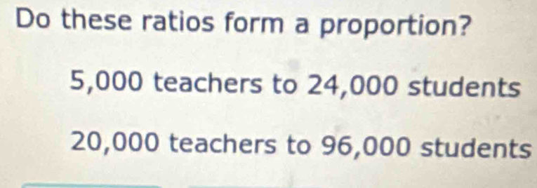 Do these ratios form a proportion?
5,000 teachers to 24,000 students
20,000 teachers to 96,000 students