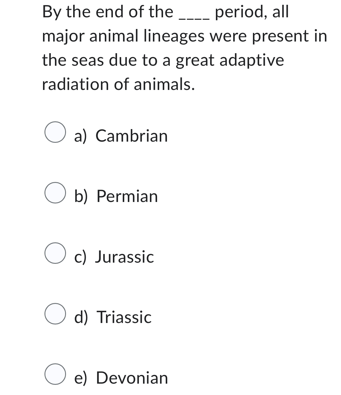 By the end of the _period, all
major animal lineages were present in
the seas due to a great adaptive
radiation of animals.
a) Cambrian
b) Permian
c) Jurassic
d) Triassic
e) Devonian