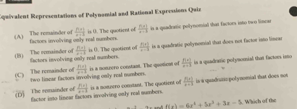 quivalent Representations of Polynomial and Rational Expressions Quiz
(A) The remainder of  f(x)/x+3  is (. The quotient of  f(x)/x+3  is a quadratic polynomial that factors into two lincar
factors involving only real numbers.
(B) The remainder of  f(x)/x+3  is (. The quotient of  f(x)/x-3  is a quadratic polynomial that does not factor into linear
factors involving only real numbers.
(C) The remainder of  f(x)/x+3  is a nonzero constant. The quotient of  f(x)/x+3  is a quadratic polynomial that factors into
two linear factors involving only real numbers.
(D) The remainder of  f(x)/x+3  is a nonzero constant. The quotient of  f(x)/x+3  is a quadratic polynomial that does not
factor into linear factors involving only real numbers.
nd f(x)=6x^4+5x^3+3x-5. Which of the