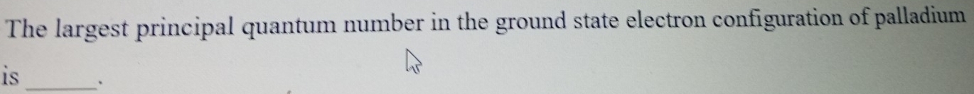 The largest principal quantum number in the ground state electron configuration of palladium 
is_ 
、