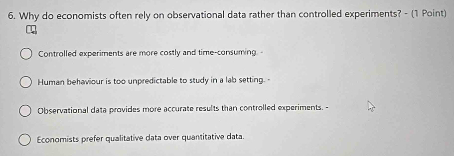 Why do economists often rely on observational data rather than controlled experiments? - (1 Point)
Controlled experiments are more costly and time-consuming. -
Human behaviour is too unpredictable to study in a lab setting. -
Observational data provides more accurate results than controlled experiments. -
Economists prefer qualitative data over quantitative data.