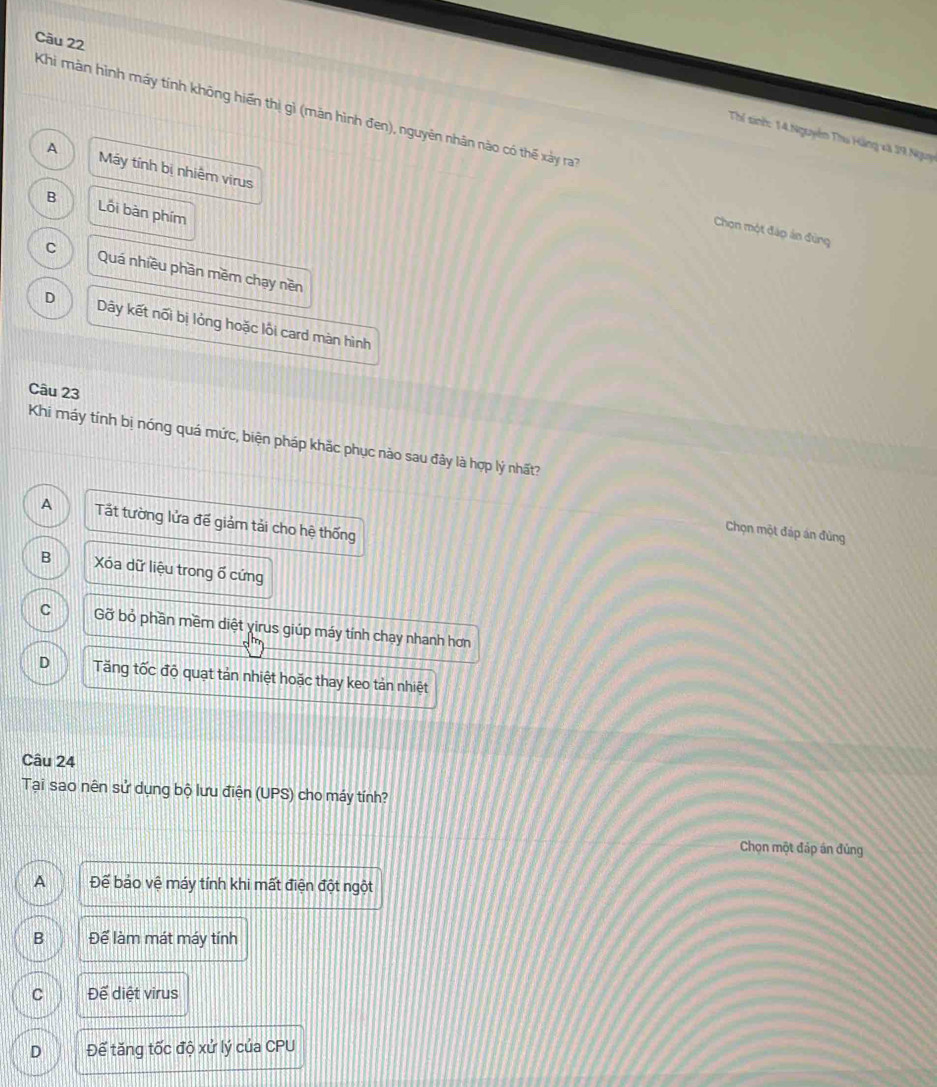 Khi màn hình máy tính không hiến thị gì (mãn hình đen), nguyên nhân nào có thế xâảy ra
Thể sinh: 14.Nguyễn Thu Hãng xã 19 Nguy
A Máy tính bị nhiệm virus
B Lối bàn phím
Chọn một đáp án đùng
C Quá nhiều phần mềm chạy nền
D Dây kết nối bị lỏng hoặc lồi card màn hình
Câu 23
Khi máy tính bị nóng quá mức, biện pháp khắc phục nào sau đây là hợp lý nhất?
A Tất tường lửa đề giảm tải cho hệ thống
Chọn một đáp án đùng
B Xóa dữ liệu trong ổ cứng
C Gỡ bỏ phần mềm diệt yirus giúp máy tính chạy nhanh hơn
D Tăng tốc độ quạt tản nhiệt hoặc thay keo tản nhiệt
Câu 24
Tại sao nên sử dụng bộ lưu điện (UPS) cho máy tính?
Chọn một đáp án đủng
A Để bảo vệ máy tính khi mất điện đột ngột
B Để làm mát máy tính
C Để diệt virus
D Đế tăng tốc độ xứ lý của CPU
