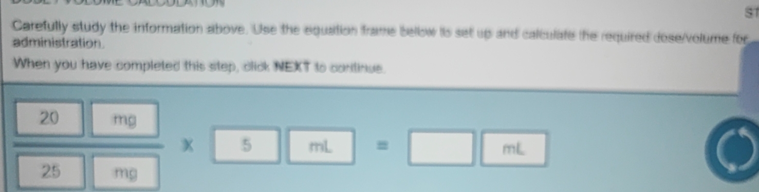 s1 
Carefully study the information above. Use the equation frame bellow is set up and calculate the required dose/volume for 
administration 
When you have completed this step, click NEXT to continue.
 20n/25   mg/mg * 5mL =□ mL