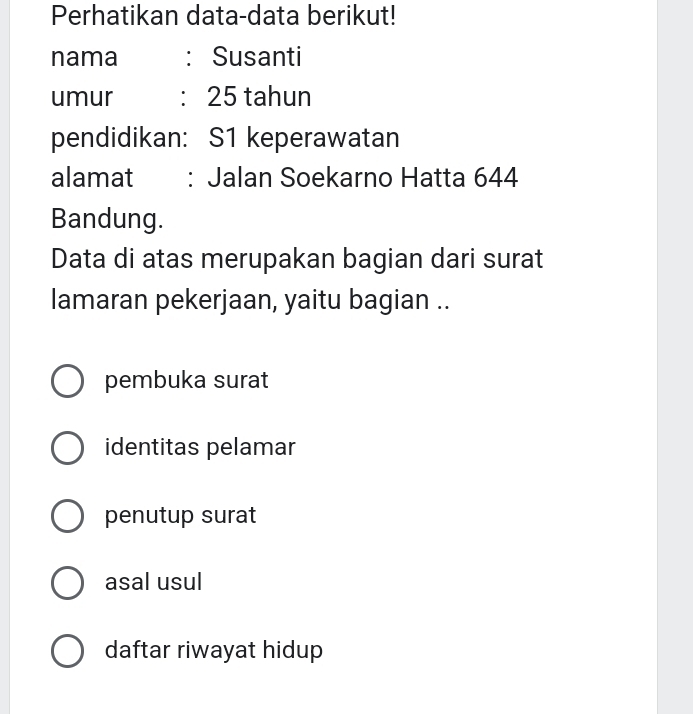 Perhatikan data-data berikut!
nama : Susanti
umur : 25 tahun
pendidikan: S1 keperawatan
alamat : Jalan Soekarno Hatta 644
Bandung.
Data di atas merupakan bagian dari surat
lamaran pekerjaan, yaitu bagian ..
pembuka surat
identitas pelamar
penutup surat
asal usul
daftar riwayat hidup