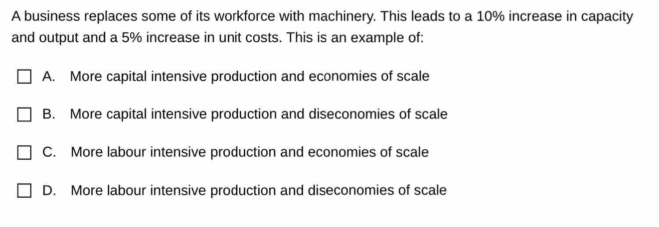 A business replaces some of its workforce with machinery. This leads to a 10% increase in capacity
and output and a 5% increase in unit costs. This is an example of:
A. More capital intensive production and economies of scale
B. More capital intensive production and diseconomies of scale
C. More labour intensive production and economies of scale
D. More labour intensive production and diseconomies of scale