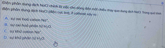 Điện phân dung dịch NaCI chính là việc cho dòng điện một chiều chạy qua dung dịch NaCl. Trong quá trình
diện phân dung dịch NaCI (điện cực trơ), ở cathode xảy ra :
A. sự oxi hoá cation Na
B. sự oxi hoá phân tử H_2O.
C. sự khử cation Na^+.
D. sự khử phân tử H_2O.