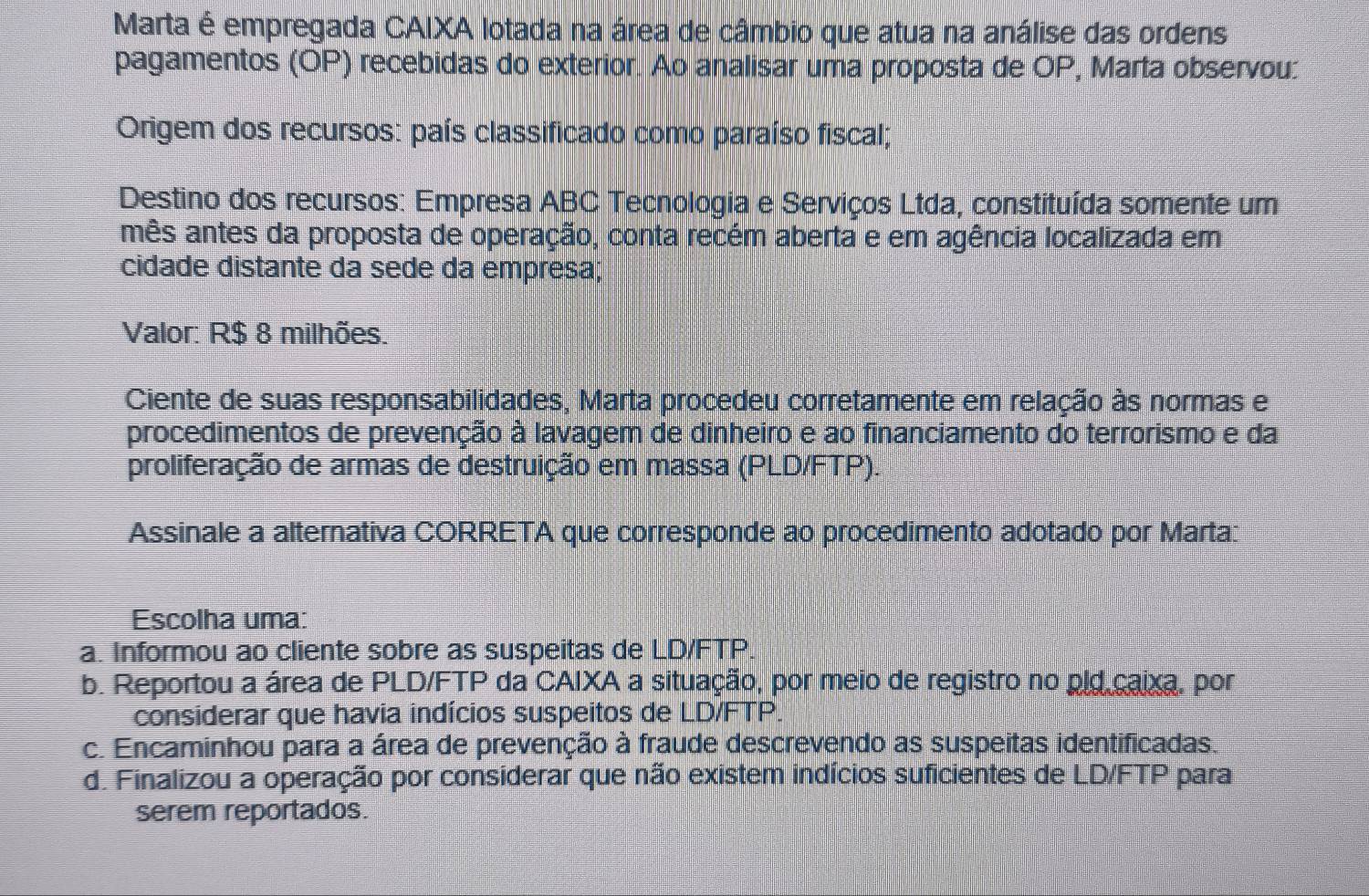 Marta é empregada CAIXA lotada na área de câmbio que atua na análise das ordens
pagamentos (OP) recebidas do exterior. Ao analisar uma proposta de OP, Marta observou:
Origem dos recursos: país classificado como paraíso fiscal;
Destino dos recursos: Empresa ABC Tecnologia e Serviços Ltda, constituída somente um
mês antes da proposta de operação, conta recém aberta e em agência localizada em
cidade distante da sede da empresa;
Valor: R $ 8 milhões.
Ciente de suas responsabilidades, Marta procedeu corretamente em relação às normas e
procedimentos de prevenção à lavagem de dinheiro e ao financiamento do terrorismo e da
proliferação de armas de destruição em massa (PLD/FTP).
Assinale a alternativa CORRETA que corresponde ao procedimento adotado por Marta:
Escolha uma:
a. Informou ao cliente sobre as suspeitas de LD/FTP
b. Reportou a área de PLD/FTP da CAIXA a situação, por meio de registro no pld caixa, por
considerar que havia indícios suspeitos de LD/FTP
c. Encaminhou para a área de prevenção à fraude descrevendo as suspeitas identificadas.
d. Finalizou a operação por considerar que não existem indícios suficientes de LD/FTP para
serem reportados.