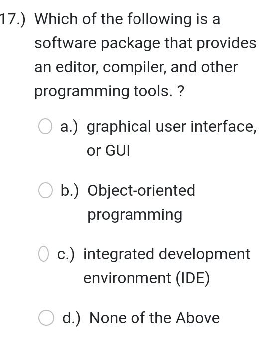 17.) Which of the following is a
software package that provides
an editor, compiler, and other
programming tools. ?
a.) graphical user interface,
or GUI
b.) Object-oriented
programming
c.) integrated development
environment (IDE)
d.) None of the Above