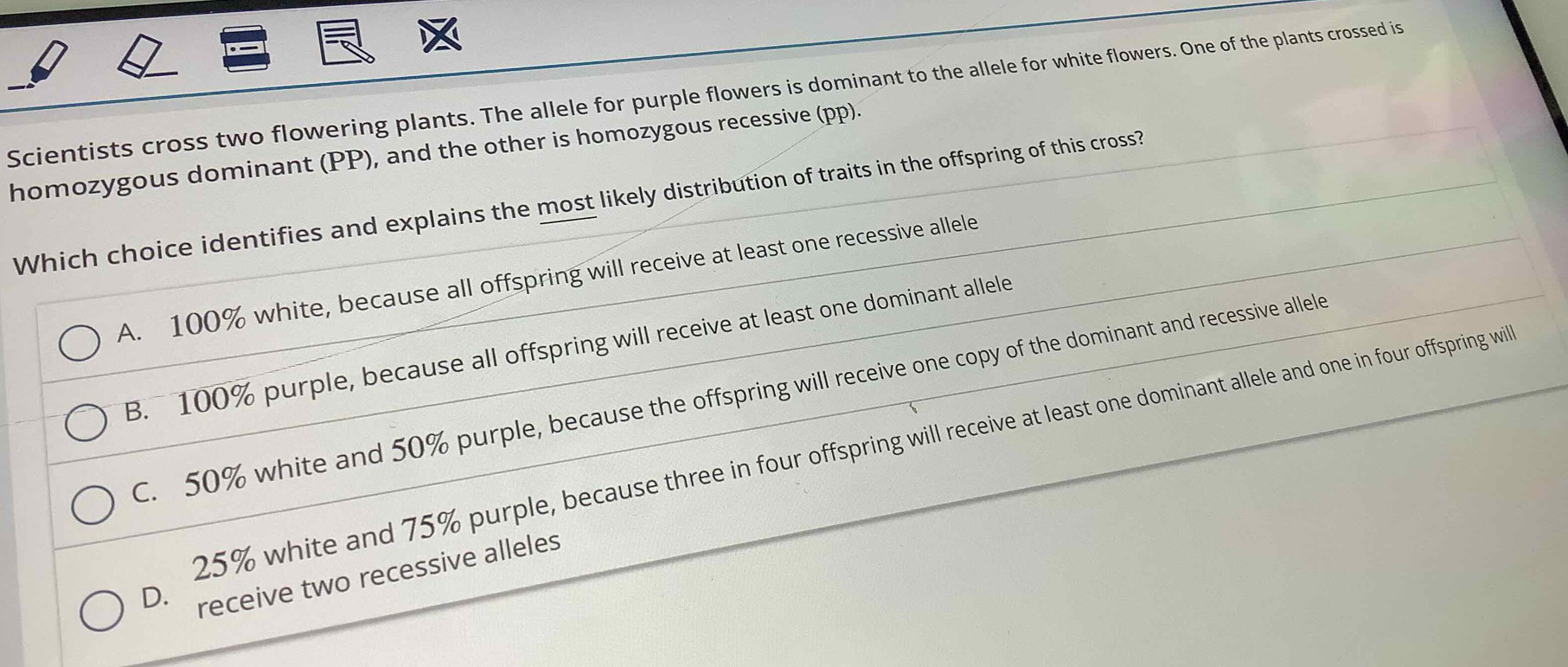 Scientists cross two flowering plants. The allele for purple flowers is dominant to the allele for white flowers. One of the plants crossed is
homozygous dominant (PP), and the other is homozygous recessive (pp).
Which choice identifies and explains the most likely distribution of traits in the offspring of this cross?
A. 100% white, because all offspring will receive at least one recessive allele
B. 100% purple, because all offspring will receive at least one dominant allele
C. 50% white and 50% purple, because the offspring will receive one copy of the dominant and recessive allele
25% white and 75% purple, because three in four offspring will receive at least one dominant allele and one in four offspring will
D. receive two recessive alleles