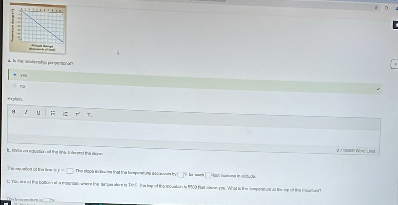 Is the relationship proportional?
yes
no
Explain.
B 1 u = i T' T_1 
0 / 10000 Word Limit
b. Write an equation of the line. Interpret the slope.
The equation of the line is y=□ The slope indicates that the temperature decreases by □°F for each □ -f(x)t increase in altitude.
c. You are at the bottom of a mountain where the temperature is 74°F F. The top of the mountain is 5500 feet above you. What is the temperature at the top of the mountain?
The femperat m is □ PF