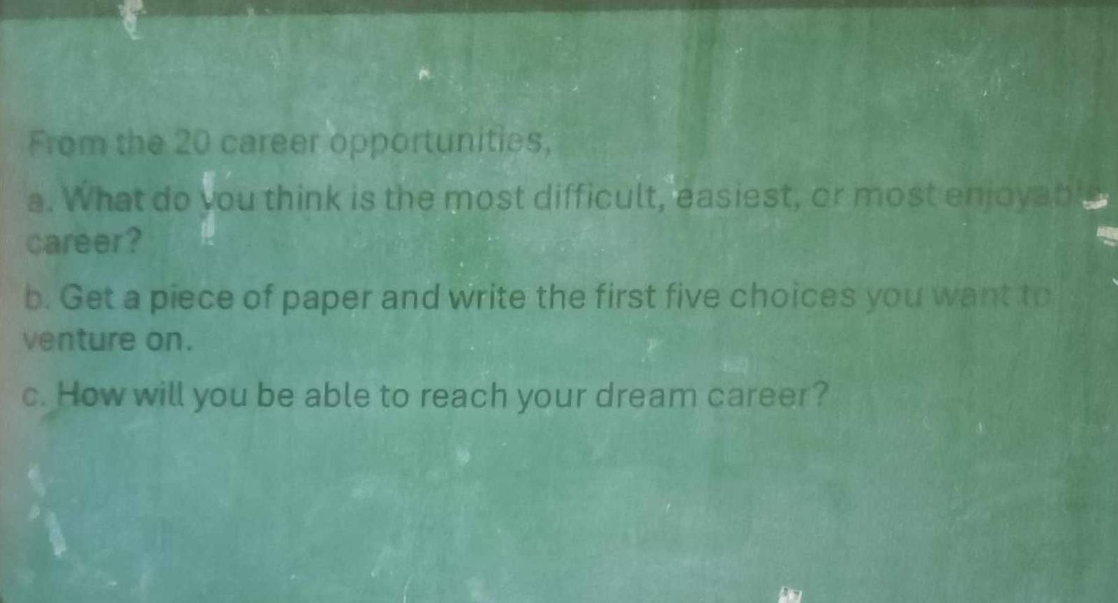 From the 20 career opportunities, 
a. What do you think is the most difficult, easiest, or most enjoyab 
career? 
b. Get a piece of paper and write the first five choices you want to 
venture on. 
c. How will you be able to reach your dream career?