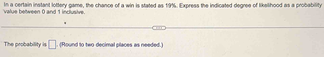 In a certain instant lottery game, the chance of a win is stated as 19%. Express the indicated degree of likelihood as a probability 
value between 0 and 1 inclusive. 
The probability is □. (Round to two decimal places as needed.)