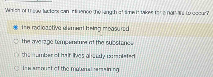 Which of these factors can influence the length of time it takes for a half-life to occur?
the radioactive element being measured
the average temperature of the substance
the number of half-lives already completed
the amount of the material remaining