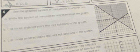 (-3,5)
_ (2,5)
_ 
4 Use the graphed system of inequalities to answer a-s. 
i. Write the system of inequalities represented on the graph. 
B. List three ardered pairs that are solutions to the system. 
c. List three ordered pairs that are not solutions to the system 
o n fr o ts saved in his phone. The contocts 
The nymber of contacts that x
that are