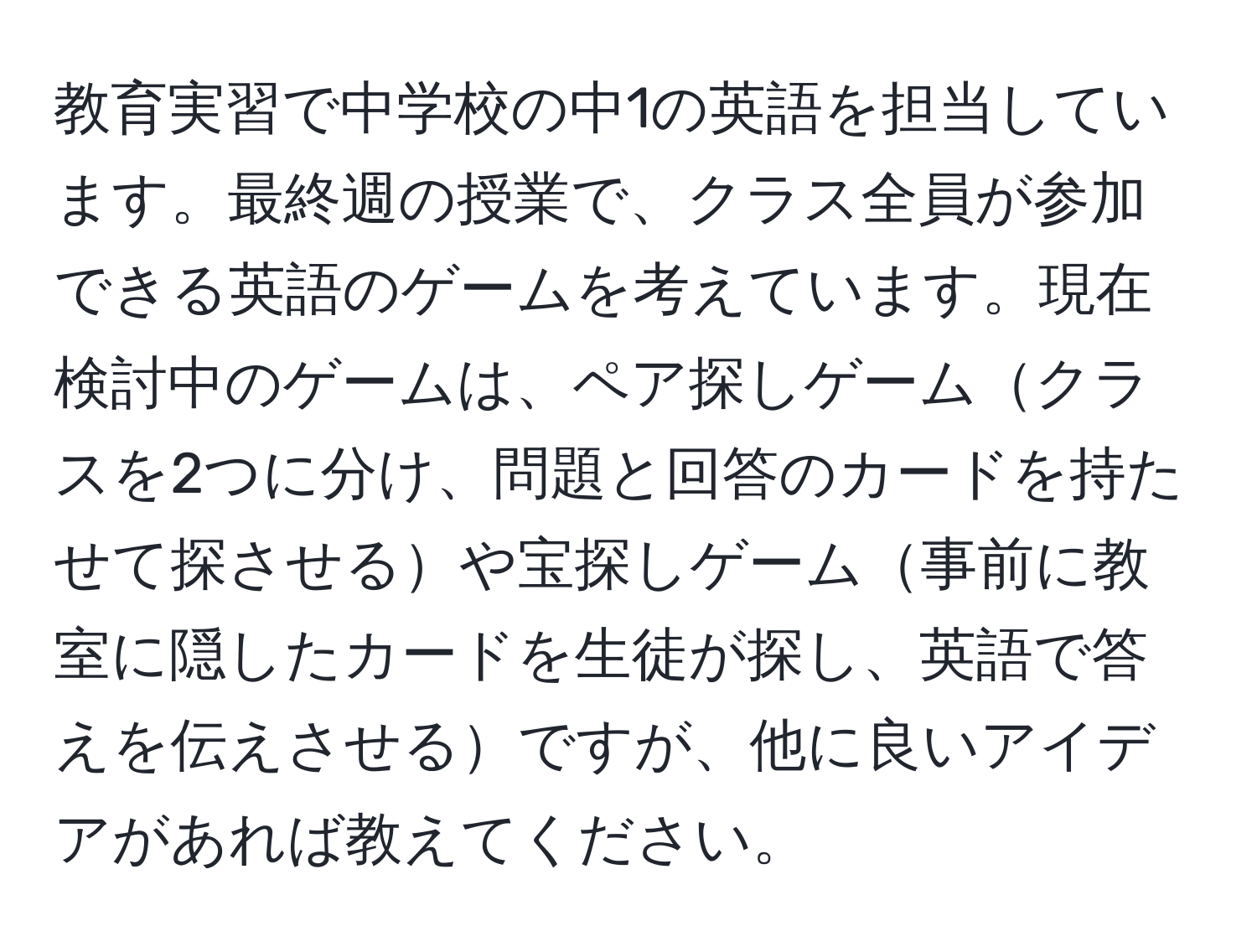 教育実習で中学校の中1の英語を担当しています。最終週の授業で、クラス全員が参加できる英語のゲームを考えています。現在検討中のゲームは、ペア探しゲームクラスを2つに分け、問題と回答のカードを持たせて探させるや宝探しゲーム事前に教室に隠したカードを生徒が探し、英語で答えを伝えさせるですが、他に良いアイデアがあれば教えてください。