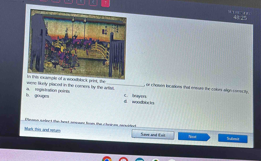 TIVE REVANIN
48:25
In this example of a woodblock print, the , or chosen locations that ensure the colors align correctly,
were likely placed in the corners by the artist.
a. registration points c. brayers
b. gouges d. woodblocks
Please select the best answer from the choices provided
Mark this and return Save and Exit Next
Submit