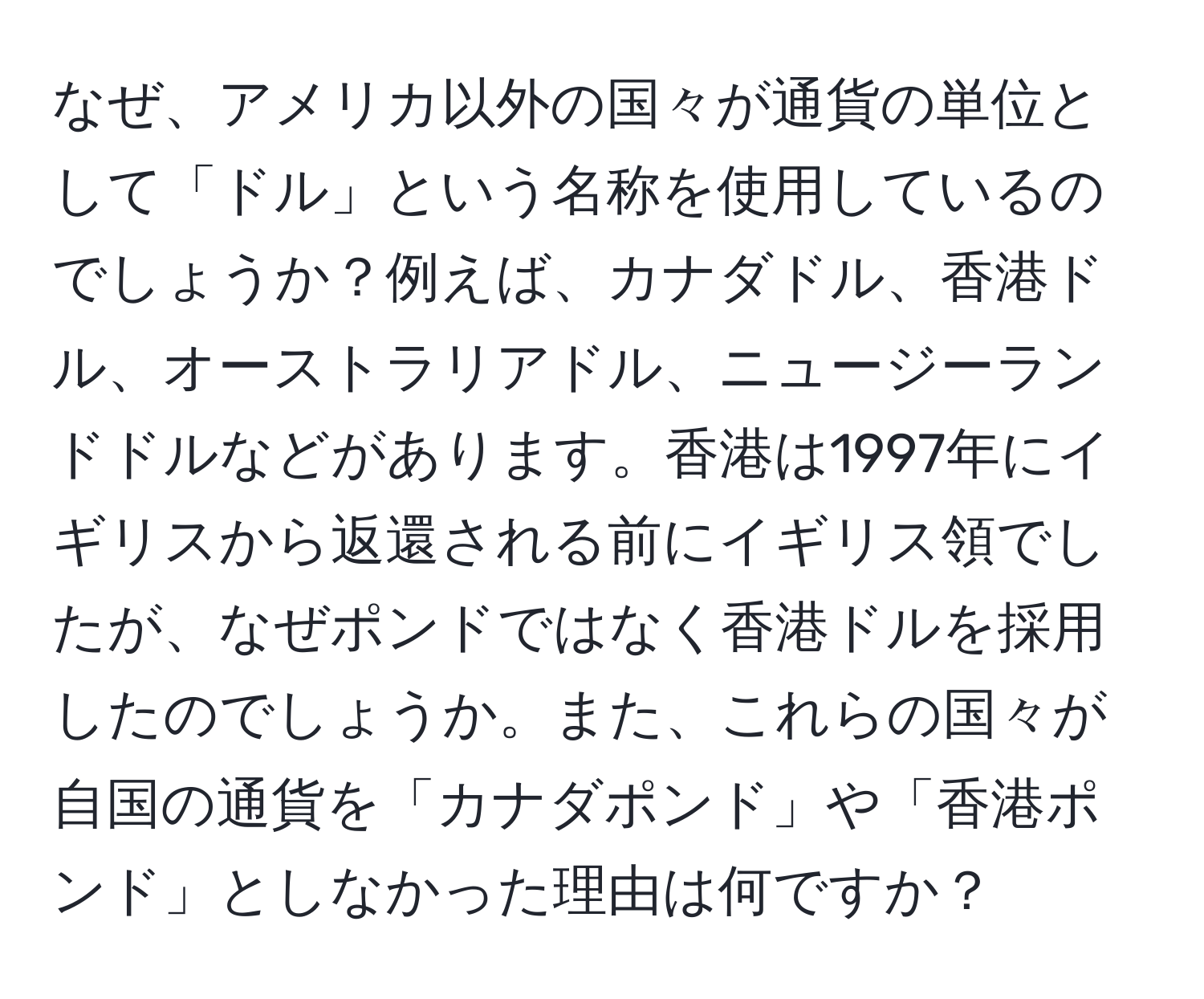 なぜ、アメリカ以外の国々が通貨の単位として「ドル」という名称を使用しているのでしょうか？例えば、カナダドル、香港ドル、オーストラリアドル、ニュージーランドドルなどがあります。香港は1997年にイギリスから返還される前にイギリス領でしたが、なぜポンドではなく香港ドルを採用したのでしょうか。また、これらの国々が自国の通貨を「カナダポンド」や「香港ポンド」としなかった理由は何ですか？