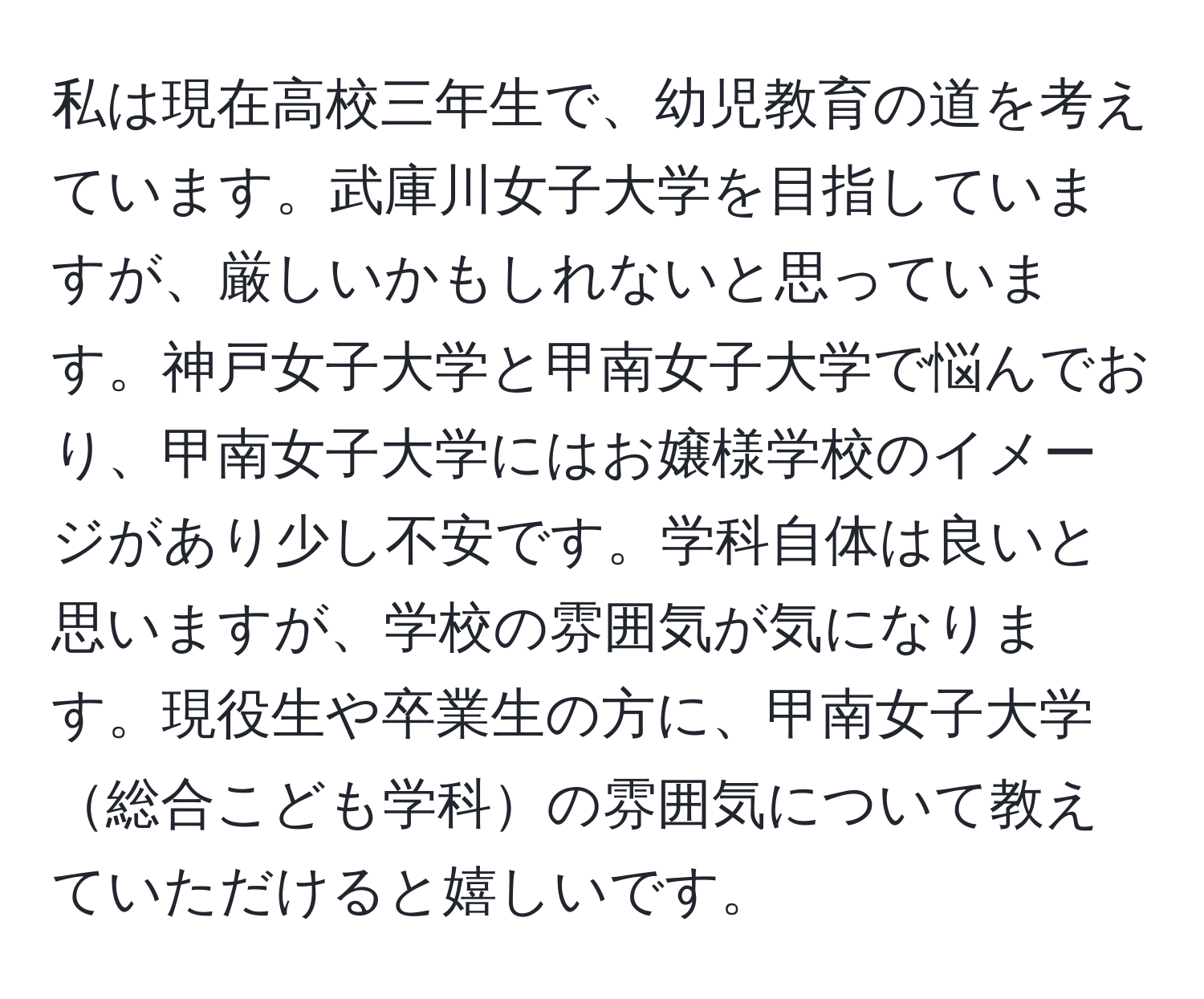 私は現在高校三年生で、幼児教育の道を考えています。武庫川女子大学を目指していますが、厳しいかもしれないと思っています。神戸女子大学と甲南女子大学で悩んでおり、甲南女子大学にはお嬢様学校のイメージがあり少し不安です。学科自体は良いと思いますが、学校の雰囲気が気になります。現役生や卒業生の方に、甲南女子大学総合こども学科の雰囲気について教えていただけると嬉しいです。