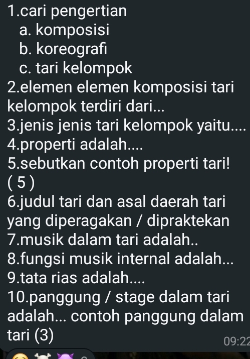 cari pengertian 
a. komposisi 
b. koreografi 
c. tari kelompok 
2.elemen elemen komposisi tari 
kelompok terdiri dari... 
3.jenis jenis tari kelompok yaitu.... 
4.properti adalah.... 
5.sebutkan contoh properti tari! 
( 5 ) 
6.judul tari dan asal daerah tari 
yang diperagakan / dipraktekan 
7.musik dalam tari adalah.. 
8.fungsi musik internal adalah... 
9.tata rias adalah.... 
10.panggung / stage dalam tari 
adalah... contoh panggung dalam 
tari (3)
09:22