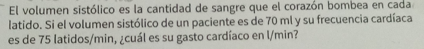 El volumen sistólico es la cantidad de sangre que el corazón bombea en cada 
latido. Si el volumen sistólico de un paciente es de 70 ml y su frecuencia cardíaca 
es de 75 latidos/min, ¿cuál es su gasto cardíaco en l/min?