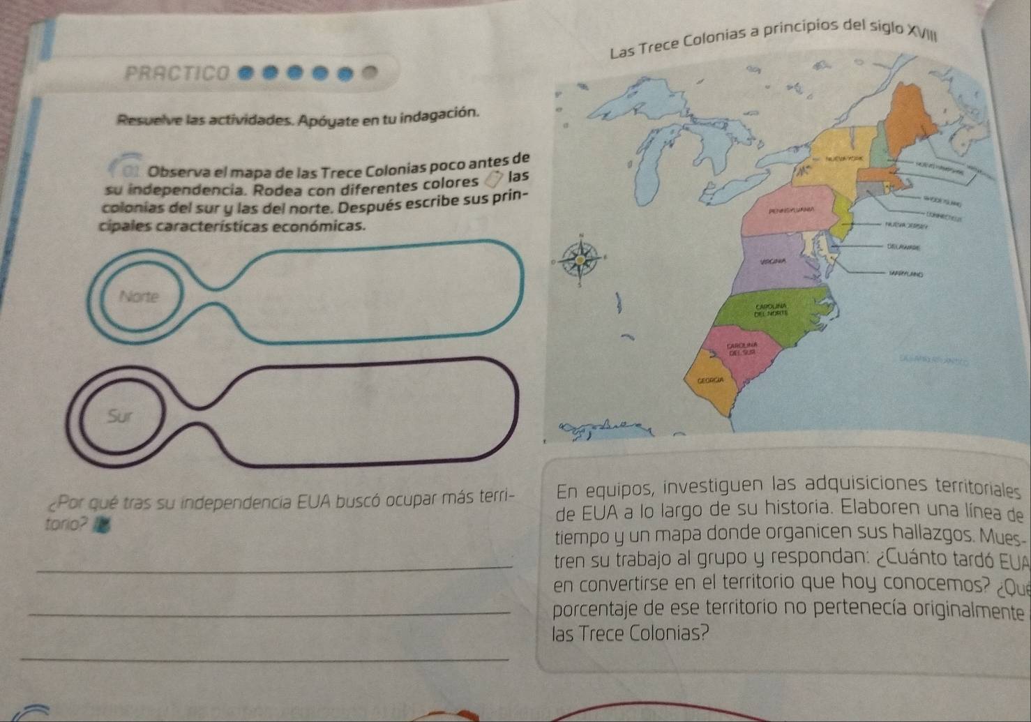 Las Trece Colonias a principios del siglo XVIII 
PRACTICO 
Resuelve las actividades. Apóyate en tu indagación. 
01 Observa el mapa de las Trece Colonias poco antes de 
su independencia. Rodea con diferentes colores las 
colonias del sur y las del norte. Después escribe sus prin- 
cipales características económicas. 
¿Por qué tras su independencia EUA buscó ocupar más terri- En equipos, investiguen las adquisiciones territoriales 
torio? 
de EUA a lo largo de su historia. Elaboren una línea de 
tiempo y un mapa donde organicen sus hallazgos. Mues- 
_tren su trabajo al grupo y respondan: ¿Cuánto tardó EUA 
en convertirse en el territorio que hoy conocemos? ¿Qu 
_porcentaje de ese territorio no pertenecía originalmente 
las Trece Colonias? 
_