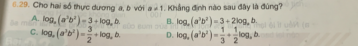 Cho hai số thực dương a, b với . Khẳng định nào sau đây là đúng?
a!= 1
A. log _a(a^3b^2)=3+log _ab. B. log _a(a^3b^2)=3+2log _ab.
C. log _a(a^3b^2)= 3/2 +log _ab. D. log _a(a^3b^2)= 1/3 + 1/2 log _ab.