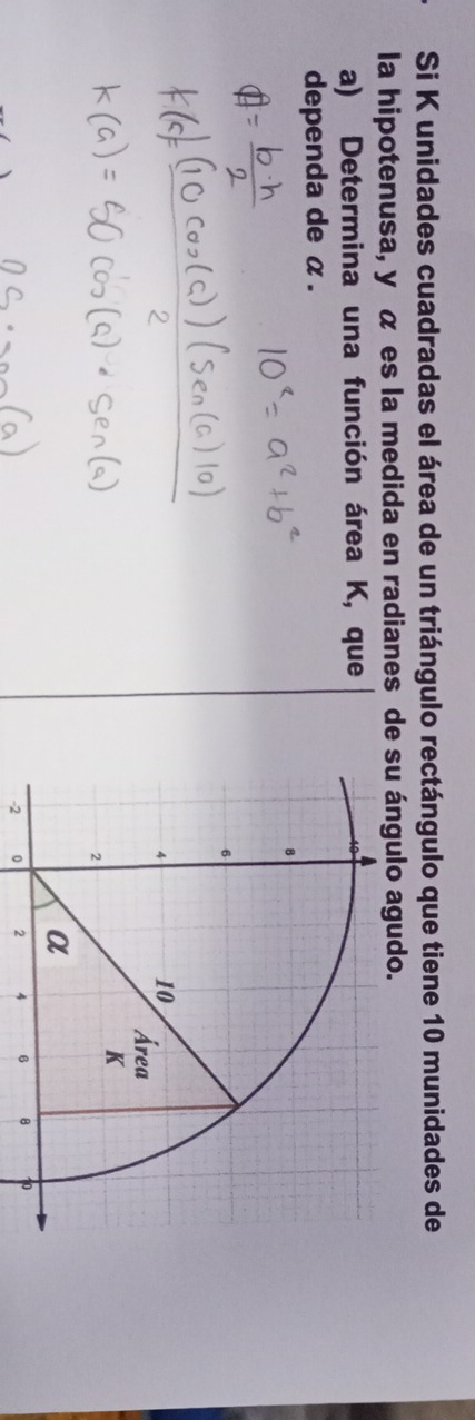 Si K unidades cuadradas el área de un triángulo rectángulo que tiene 10 munidades de 
la hipotenusa, y α es la medida en radianes de su ángulo agudo. 
a) Determina una función área K, que 
dependa de α.
-2 0 2