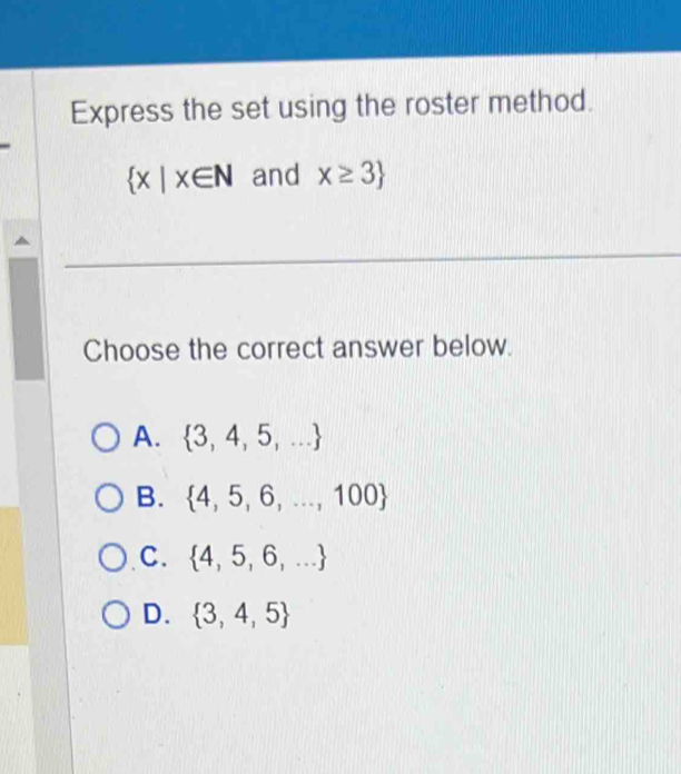 Express the set using the roster method.
 x|x∈ N and x≥ 3
_
Choose the correct answer below.
A.  3,4,5,...
B.  4,5,6,...,100
C.  4,5,6,...
D.  3,4,5