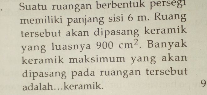 Suatu ruangan berbentuk persegi 
memiliki panjang sisi 6 m. Ruang 
tersebut akan dipasang keramik 
yang luasnya 900cm^2. Banyak 
keramik maksimum yang akan 
dipasang pada ruangan tersebut 
adalah…keramik. 
9