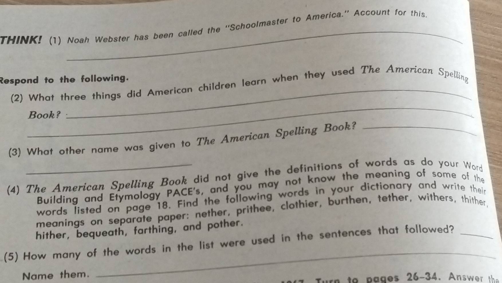 THINK! (1) Noah Webster has been called the ''Schoolmaster to America.”' Account for this. 
_ 
Respond to the following. 
(2) What three things did American children learn when they used The American Spelling 
_ 
Book? 
(3) What other name was given to The American Spelling Book?_ 
(4) The American Spelling Book did not give the definitions of words as do your Word 
Buílding and Etymology PACE's, and you may not know the meaning of some of the 
words listed on page 18. Find the following words in your dictionary and write their 
meanings on separate paper: nether, prithee, clothier, burthen, tether, withers, thither, 
hither, bequeath, farthing, and pother. 
_ 
(5) How many of the words in the list were used in the sentences that followed?_ 
Name them. 
Turn to p ages 26 -34. Answer th