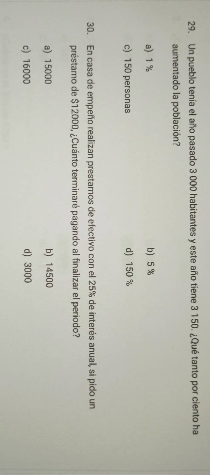 Un pueblo tenía el año pasado 3 000 habitantes y este año tiene 3 150. ¿Qué tanto por ciento ha
aumentado la población?
a) 1% b) 5%
c) 150 personas d) 150 %
30. En casa de empeño realizan prestamos de efectivo con el 25% de interés anual, si pido un
préstamo de $12000, ¿Cuánto terminaré pagando al finalizar el periodo?
a) 15000 b) 14500
c) 16000 d) 3000
