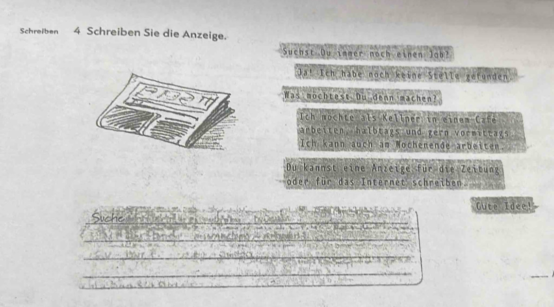 Schreiben 4 Schreiben Sie die Anzeige. 
Suchst Du immer noch einen Job? 
Ja! Ich habe noch keine Stelle gefunden 
Was möchtest Du denn machen? 
Ich möchte als Kellner in einem Cafe 
arbeiten, halbtags und gern vormittags 
Ich kann auch am Wochenende arbeiten. 
Du kannst eine Anzeige für die Zeitung 
oder für das Internet schreiben. 
Gute Idee! 
Suche 
_