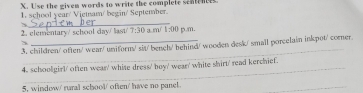 Use the given words to write the complete sentences 
1. school year/ Viemam/ begin/ September 
_ 
2. elementary/ school day/ last/ 7:30 3 mí 1-00 p.m. 
_ 
3. children/ often/ wear/ uniform/ sit/ bench/ behind/ wooden desk/ small porcelain inkpot/ corner. 
_ 
4. schoolgirl' often wear' whise dress' boy' wean' white shirt' read kerchief. 
5, window/ rural school/ often/ have no panel. 
_