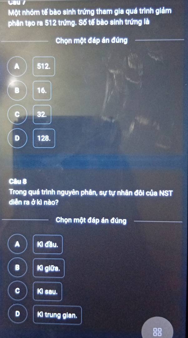 Cau /
Một nhóm tế bào sinh trứng tham gia quá trình giảm
phân tạo ra 512 trứng. Số tế bào sinh trứng là
Chọn một đáp án đúng
_
_
A 512.
B 16.
C 32.
D 128.
Câu 8
Trong quá trình nguyên phân, sự tự nhân đôi của NST
diễn ra ở kì nào?
Chọn một đáp án đúng
_
A Kì đầu.
B K giữa,
C KI sau.
D Ki trung gian.