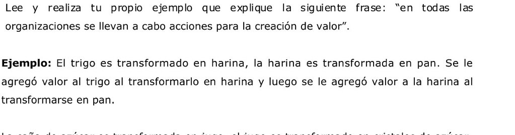 Lee y realiza tu propio ejemplo que explique la siguiente frase : “en todas las 
organizaciones se llevan a cabo acciones para la creación de valor". 
Ejemplo: El trigo es transformado en harina, la harina es transformada en pan. Se le 
agregó valor al trigo al transformarlo en harina y luego se le agregó valor a la harina al 
transformarse en pan.