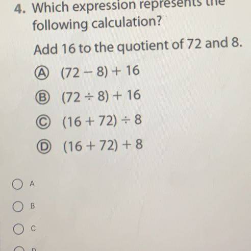 Which expression represents the
following calculation?
Add 16 to the quotient of 72 and 8.
(72-8)+16
(72/ 8)+16
(16+72)/ 8
D (16+72)+8
A
B
C