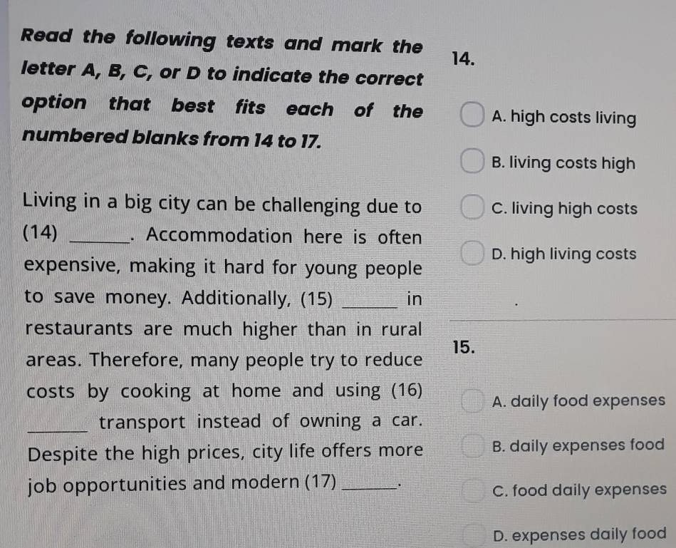 Read the following texts and mark the 14.
letter A, B, C, or D to indicate the correct
option that best fits each of the A. high costs living
numbered blanks from 14 to 17.
B. living costs high
Living in a big city can be challenging due to C. living high costs
(14) _. Accommodation here is often
D. high living costs
expensive, making it hard for young people
to save money. Additionally, (15) _in
restaurants are much higher than in rural
15.
areas. Therefore, many people try to reduce
costs by cooking at home and using (16) A. daily food expenses
_transport instead of owning a car.
Despite the high prices, city life offers more B. daily expenses food
job opportunities and modern (17) _.
C. food daily expenses
D. expenses daily food