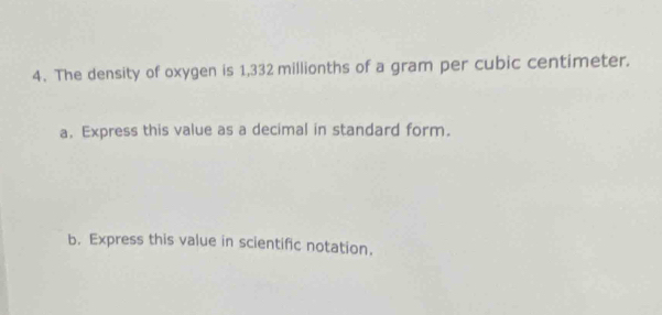 The density of oxygen is 1,332 millionths of a gram per cubic centimeter. 
a. Express this value as a decimal in standard form. 
b. Express this value in scientific notation.