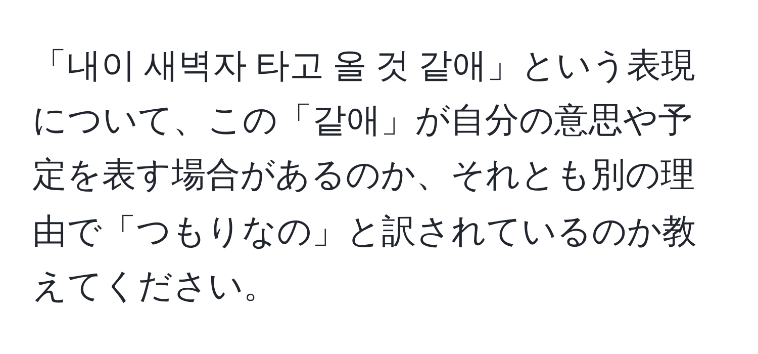 「내이 새벽자 타고 올 것 같애」という表現について、この「같애」が自分の意思や予定を表す場合があるのか、それとも別の理由で「つもりなの」と訳されているのか教えてください。