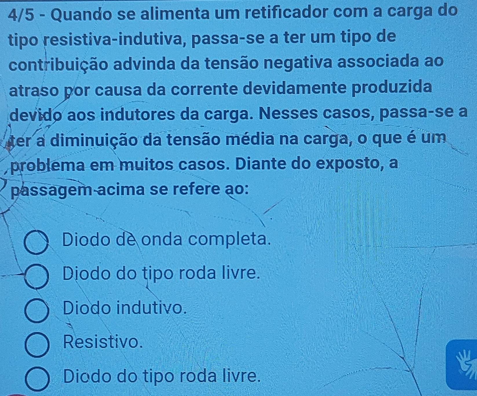 4/5 - Quando se alimenta um retificador com a carga do
tipo resistiva-indutiva, passa-se a ter um tipo de
contribuição advinda da tensão negativa associada ao
atraso por causa da corrente devidamente produzida
devido aos indutores da carga. Nesses casos, passa-se a
ter a diminuição da tensão média na carga, o que é um
problema em muitos casos. Diante do exposto, a
passagem acima se refere ao:
Diodo de onda completa.
Djodo do tipo roda livre.
Diodo indutivo.
Resistivo.
Diodo do tipo roda livre.